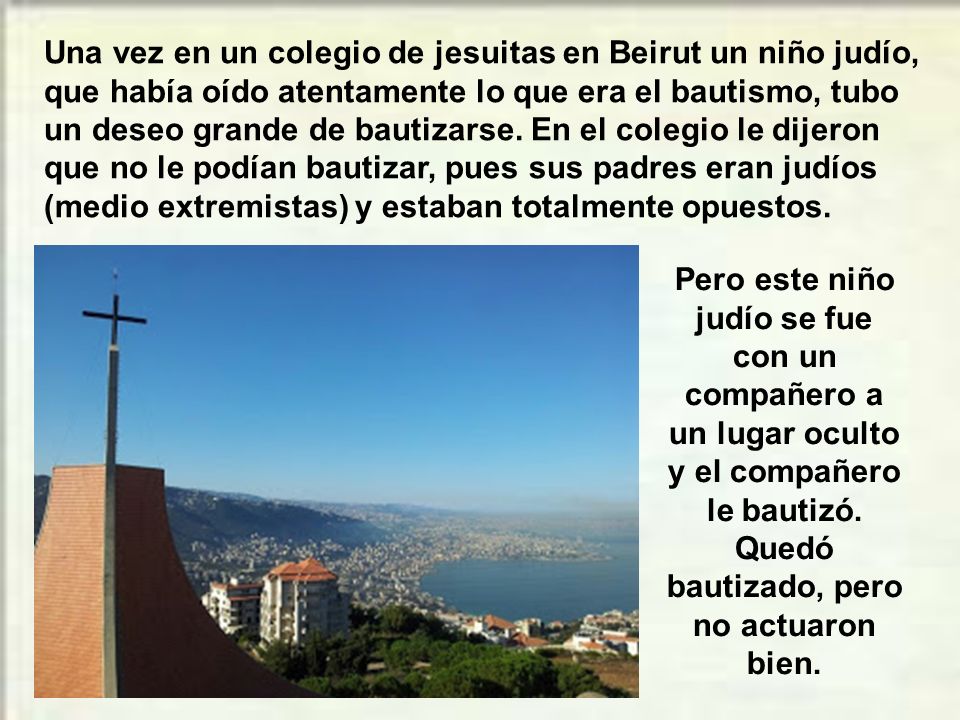 Una vez en un colegio de jesuitas en Beirut un niño judío, que había oído atentamente lo que era el bautismo, tubo un deseo grande de bautizarse. En el colegio le dijeron que no le podían bautizar, pues sus padres eran judíos (medio extremistas) y estaban totalmente opuestos.