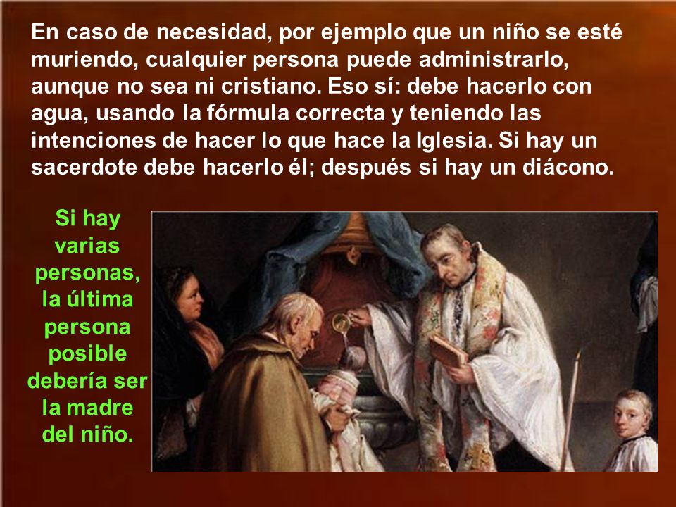 En caso de necesidad, por ejemplo que un niño se esté muriendo, cualquier persona puede administrarlo, aunque no sea ni cristiano. Eso sí: debe hacerlo con agua, usando la fórmula correcta y teniendo las intenciones de hacer lo que hace la Iglesia. Si hay un sacerdote debe hacerlo él; después si hay un diácono.