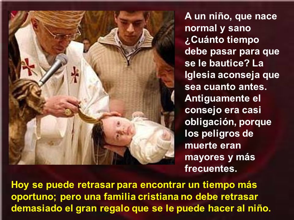 A un niño, que nace normal y sano ¿Cuánto tiempo debe pasar para que se le bautice La Iglesia aconseja que sea cuanto antes. Antiguamente el consejo era casi obligación, porque los peligros de muerte eran mayores y más frecuentes.