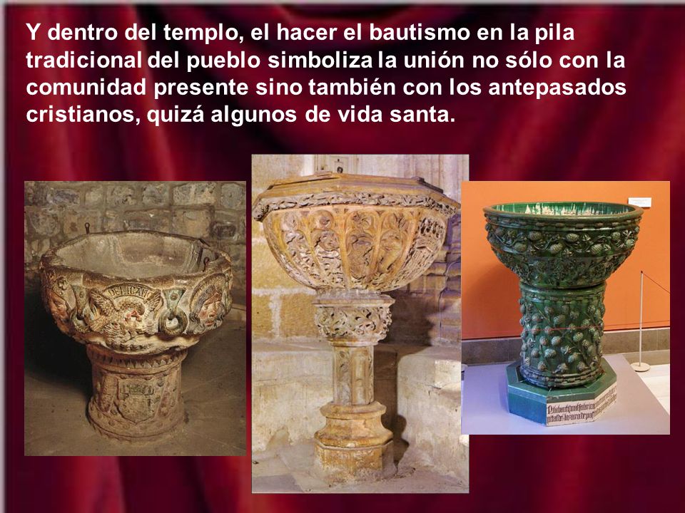 Y dentro del templo, el hacer el bautismo en la pila tradicional del pueblo simboliza la unión no sólo con la comunidad presente sino también con los antepasados cristianos, quizá algunos de vida santa.