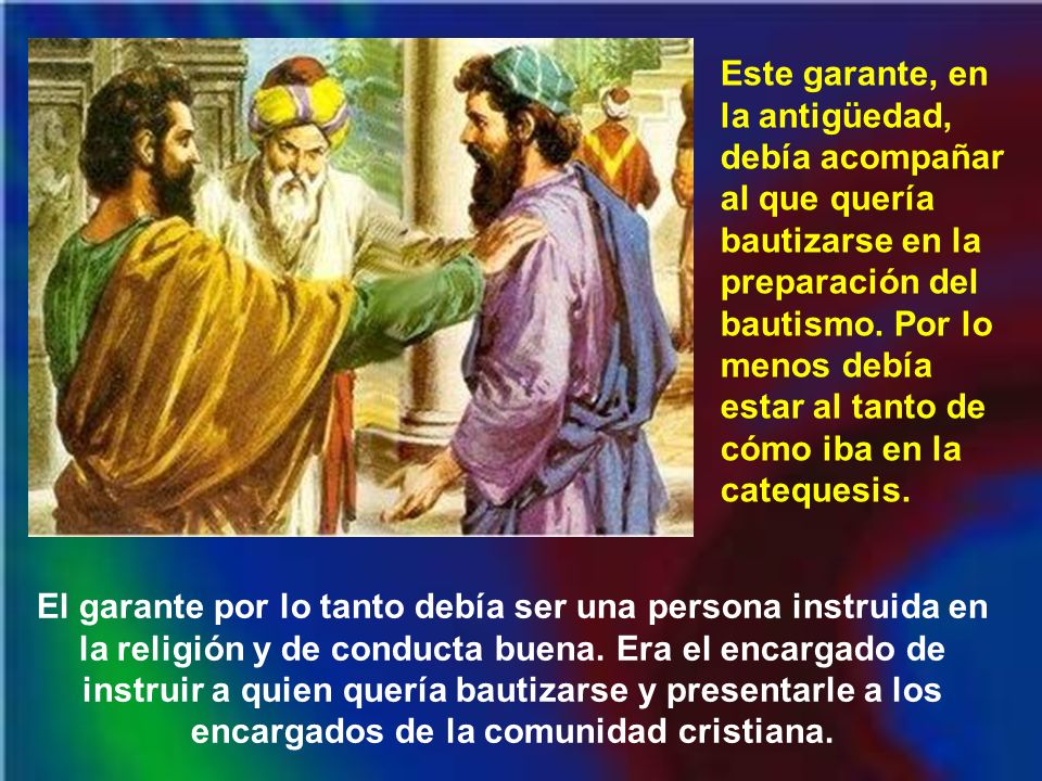 Este garante, en la antigüedad, debía acompañar al que quería bautizarse en la preparación del bautismo. Por lo menos debía estar al tanto de cómo iba en la catequesis.