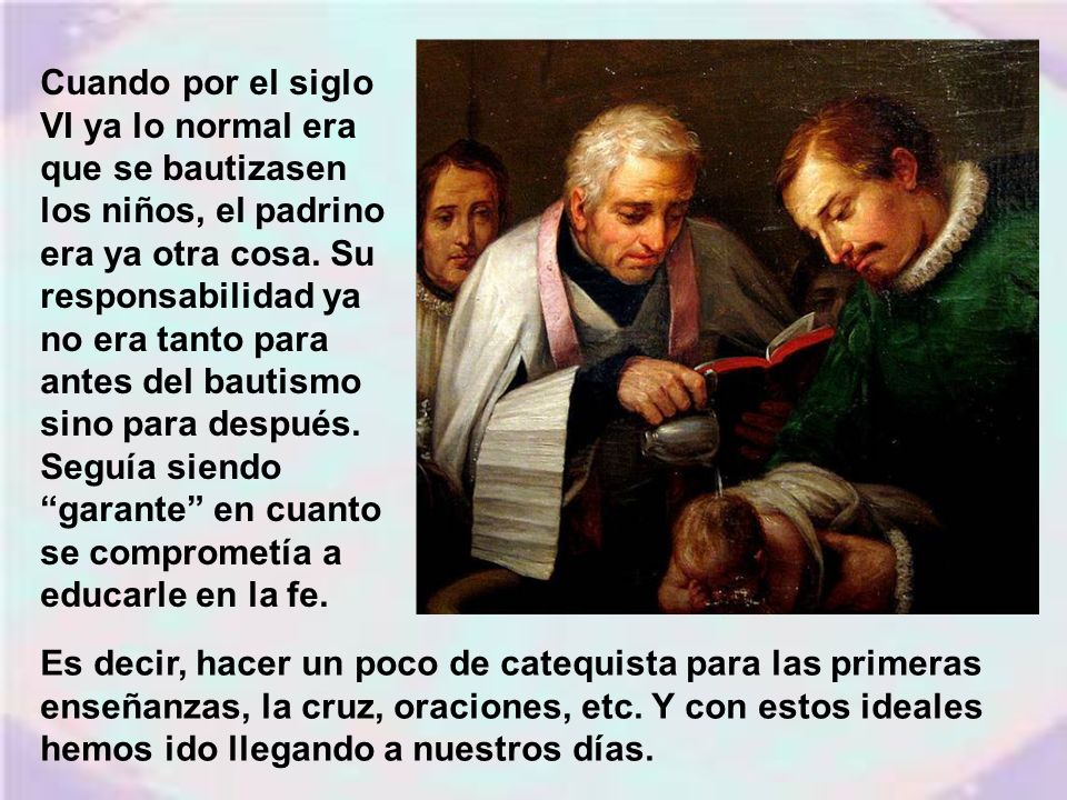 Cuando por el siglo VI ya lo normal era que se bautizasen los niños, el padrino era ya otra cosa. Su responsabilidad ya no era tanto para antes del bautismo sino para después. Seguía siendo garante en cuanto se comprometía a educarle en la fe.