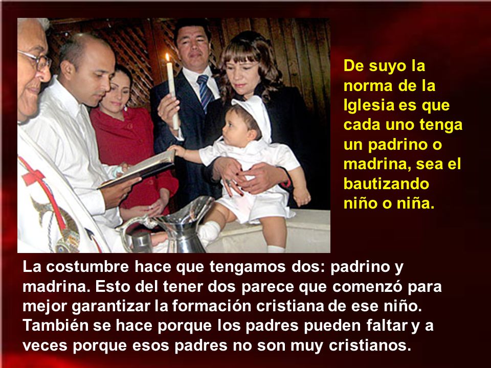 De suyo la norma de la Iglesia es que cada uno tenga un padrino o madrina, sea el bautizando niño o niña.