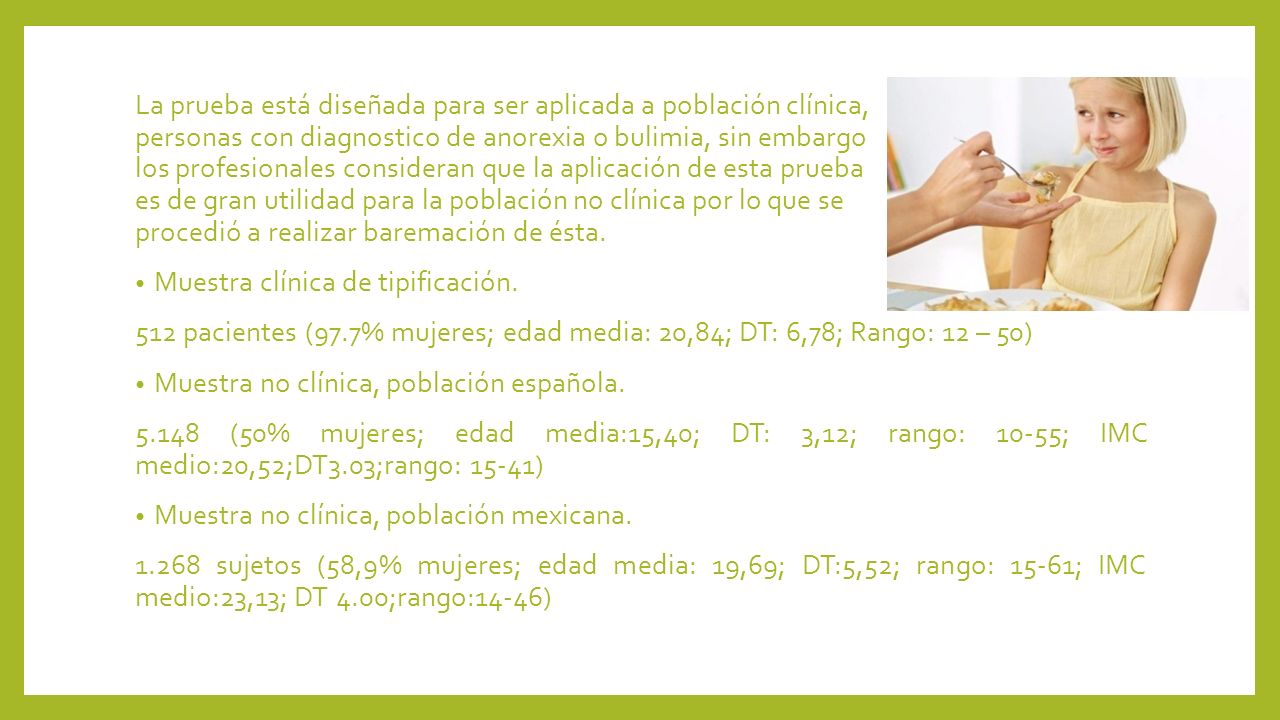 La prueba está diseñada para ser aplicada a población clínica, personas con diagnostico de anorexia o bulimia, sin embargo los profesionales consideran que la aplicación de esta prueba es de gran utilidad para la población no clínica por lo que se procedió a realizar baremación de ésta.