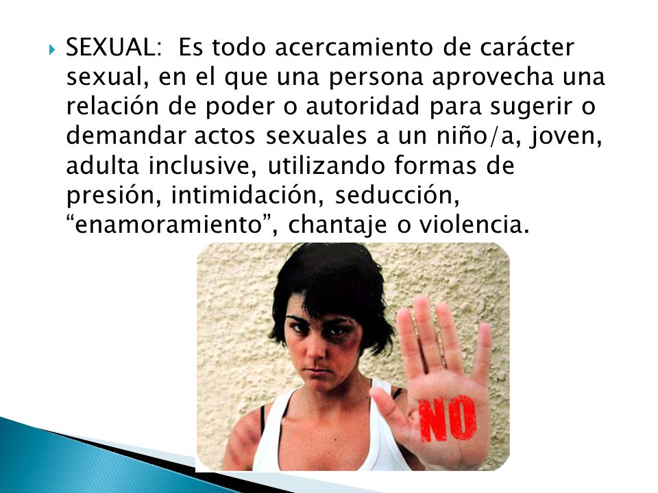 SEXUAL: Es todo acercamiento de carácter sexual, en el que una persona aprovecha una relación de poder o autoridad para sugerir o demandar actos sexuales a un niño/a, joven, adulta inclusive, utilizando formas de presión, intimidación, seducción, enamoramiento , chantaje o violencia.
