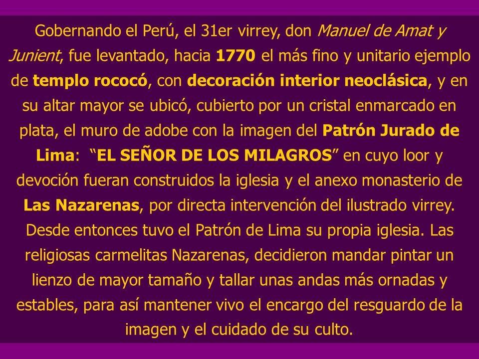 Gobernando el Perú, el 31er virrey, don Manuel de Amat y Junient, fue levantado, hacia 1770 el más fino y unitario ejemplo de templo rococó, con decoración interior neoclásica, y en su altar mayor se ubicó, cubierto por un cristal enmarcado en plata, el muro de adobe con la imagen del Patrón Jurado de Lima: EL SEÑOR DE LOS MILAGROS en cuyo loor y devoción fueran construidos la iglesia y el anexo monasterio de Las Nazarenas, por directa intervención del ilustrado virrey.