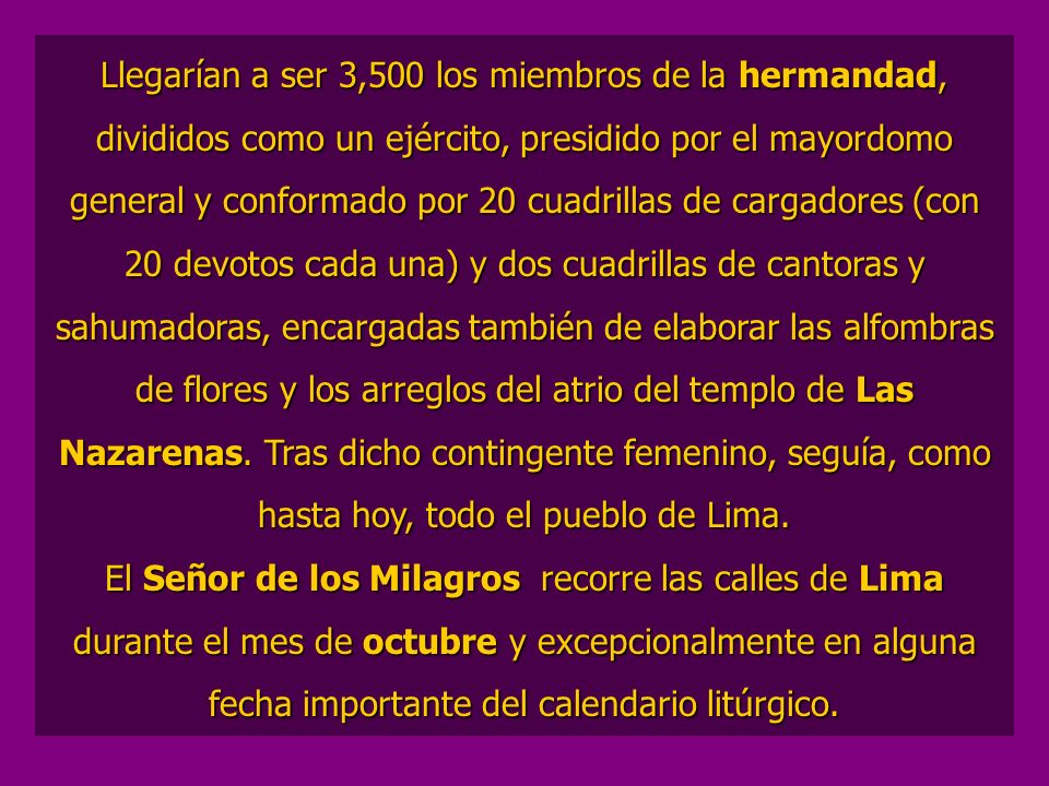 Llegarían a ser 3,500 los miembros de la hermandad, divididos como un ejército, presidido por el mayordomo general y conformado por 20 cuadrillas de cargadores (con 20 devotos cada una) y dos cuadrillas de cantoras y sahumadoras, encargadas también de elaborar las alfombras de flores y los arreglos del atrio del templo de Las Nazarenas. Tras dicho contingente femenino, seguía, como hasta hoy, todo el pueblo de Lima.