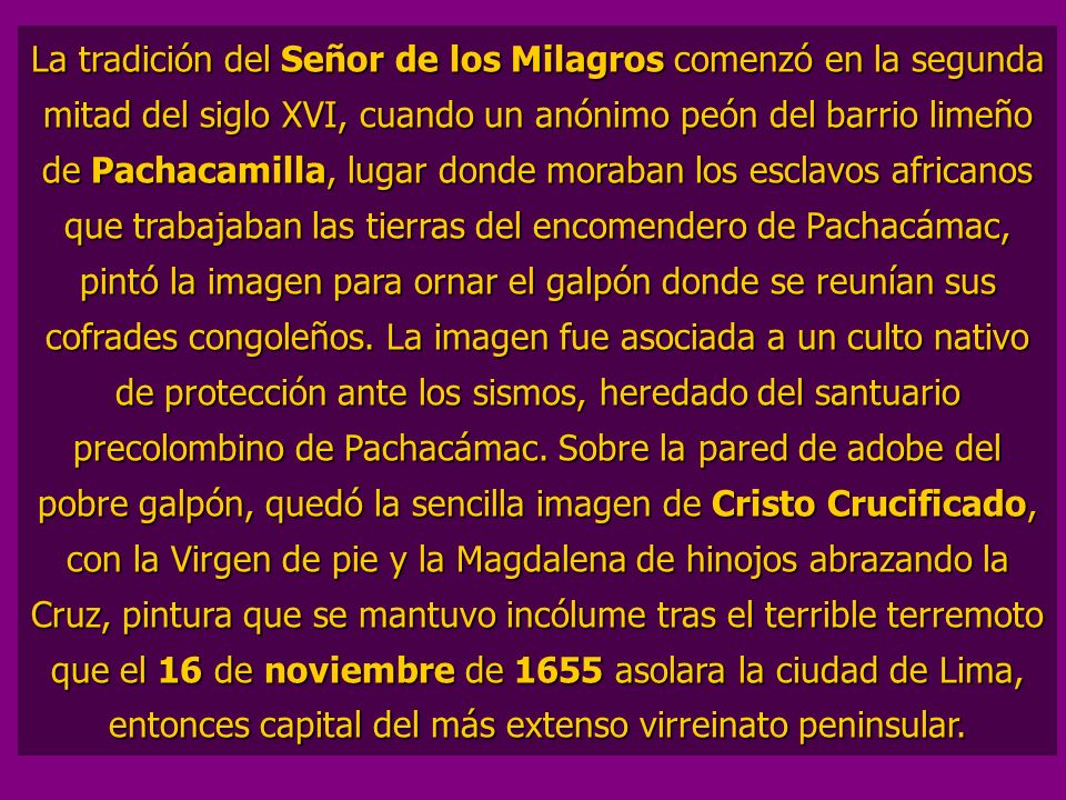 La tradición del Señor de los Milagros comenzó en la segunda mitad del siglo XVI, cuando un anónimo peón del barrio limeño de Pachacamilla, lugar donde moraban los esclavos africanos que trabajaban las tierras del encomendero de Pachacámac, pintó la imagen para ornar el galpón donde se reunían sus cofrades congoleños.
