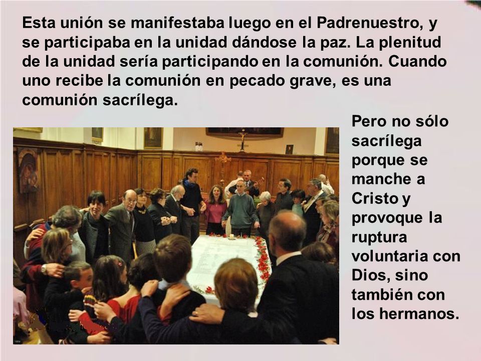 Esta unión se manifestaba luego en el Padrenuestro, y se participaba en la unidad dándose la paz. La plenitud de la unidad sería participando en la comunión. Cuando uno recibe la comunión en pecado grave, es una comunión sacrílega.