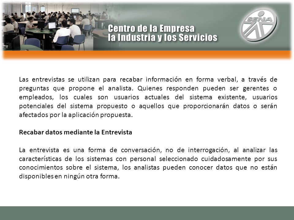 Las entrevistas se utilizan para recabar información en forma verbal, a través de preguntas que propone el analista. Quienes responden pueden ser gerentes o empleados, los cuales son usuarios actuales del sistema existente, usuarios potenciales del sistema propuesto o aquellos que proporcionarán datos o serán afectados por la aplicación propuesta.