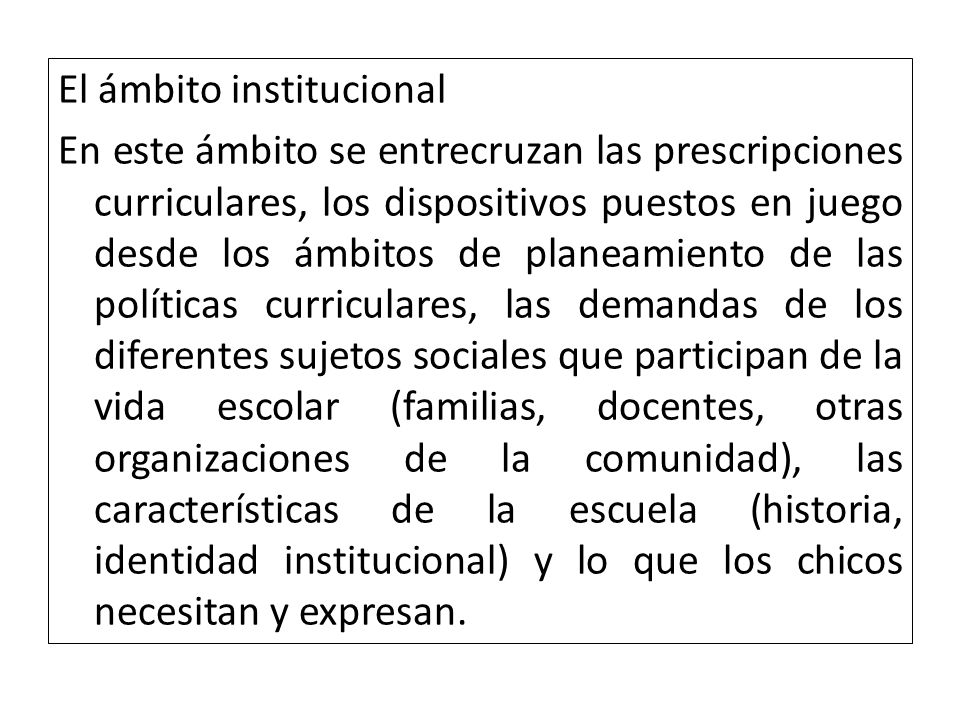 El ámbito institucional En este ámbito se entrecruzan las prescripciones curriculares, los dispositivos puestos en juego desde los ámbitos de planeamiento de las políticas curriculares, las demandas de los diferentes sujetos sociales que participan de la vida escolar (familias, docentes, otras organizaciones de la comunidad), las características de la escuela (historia, identidad institucional) y lo que los chicos necesitan y expresan.