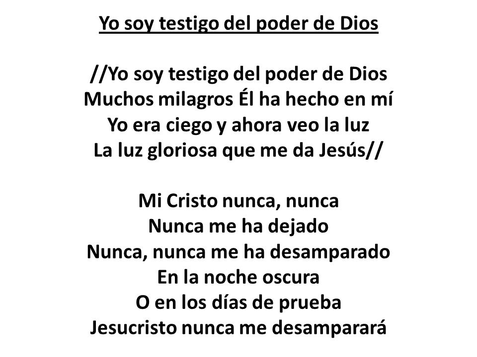 Yo soy testigo del poder de Dios //Yo soy testigo del poder de Dios Muchos milagros Él ha hecho en mí Yo era ciego y ahora veo la luz La luz gloriosa que me da Jesús// Mi Cristo nunca, nunca Nunca me ha dejado Nunca, nunca me ha desamparado En la noche oscura O en los días de prueba Jesucristo nunca me desamparará