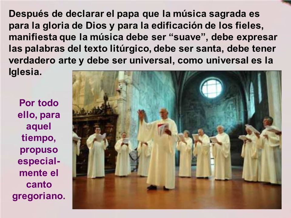 Después de declarar el papa que la música sagrada es para la gloria de Dios y para la edificación de los fieles, manifiesta que la música debe ser suave , debe expresar las palabras del texto litúrgico, debe ser santa, debe tener verdadero arte y debe ser universal, como universal es la Iglesia.