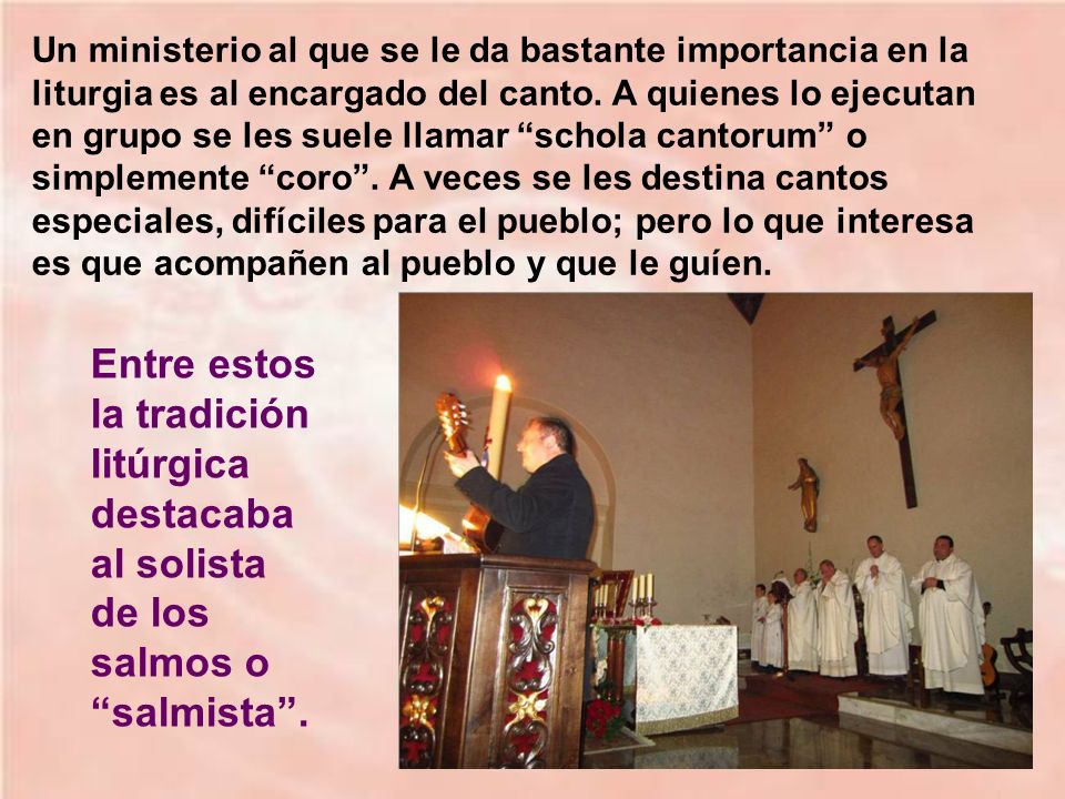 Un ministerio al que se le da bastante importancia en la liturgia es al encargado del canto. A quienes lo ejecutan en grupo se les suele llamar schola cantorum o simplemente coro . A veces se les destina cantos especiales, difíciles para el pueblo; pero lo que interesa es que acompañen al pueblo y que le guíen.