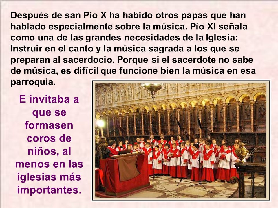 Después de san Pío X ha habido otros papas que han hablado especialmente sobre la música. Pío XI señala como una de las grandes necesidades de la Iglesia: Instruir en el canto y la música sagrada a los que se preparan al sacerdocio. Porque si el sacerdote no sabe de música, es difícil que funcione bien la música en esa parroquia.