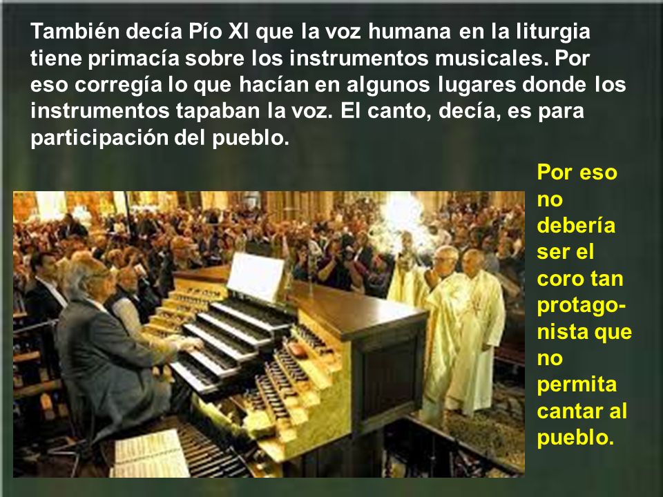 También decía Pío XI que la voz humana en la liturgia tiene primacía sobre los instrumentos musicales. Por eso corregía lo que hacían en algunos lugares donde los instrumentos tapaban la voz. El canto, decía, es para participación del pueblo.