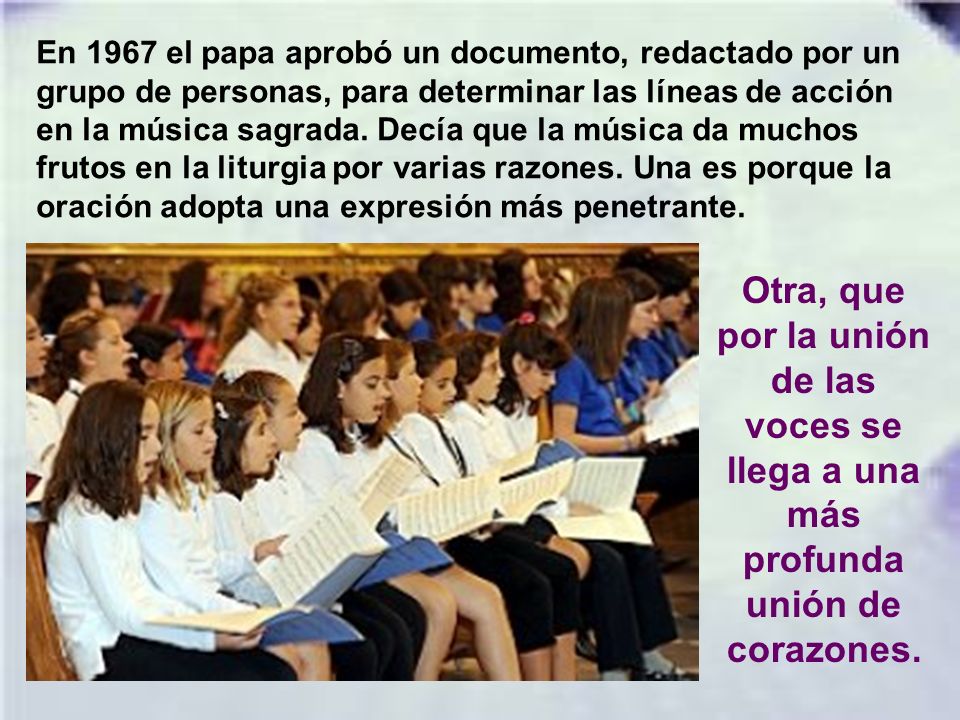 En 1967 el papa aprobó un documento, redactado por un grupo de personas, para determinar las líneas de acción en la música sagrada. Decía que la música da muchos frutos en la liturgia por varias razones. Una es porque la oración adopta una expresión más penetrante.