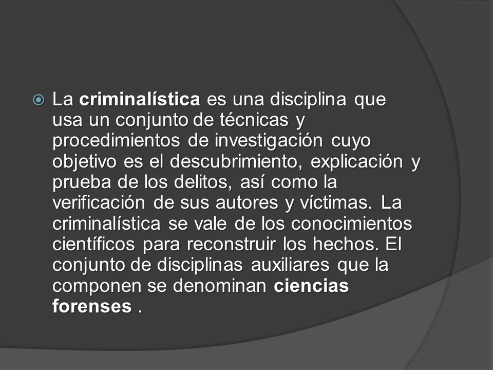 La criminalística es una disciplina que usa un conjunto de técnicas y procedimientos de investigación cuyo objetivo es el descubrimiento, explicación y prueba de los delitos, así como la verificación de sus autores y víctimas.