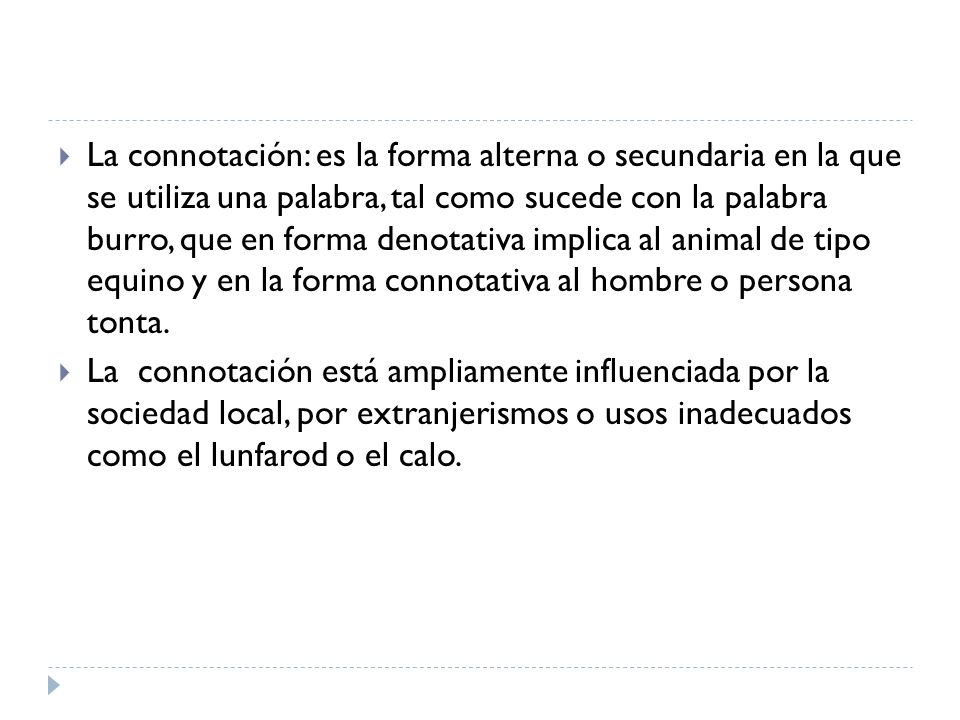 La connotación: es la forma alterna o secundaria en la que se utiliza una palabra, tal como sucede con la palabra burro, que en forma denotativa implica al animal de tipo equino y en la forma connotativa al hombre o persona tonta.