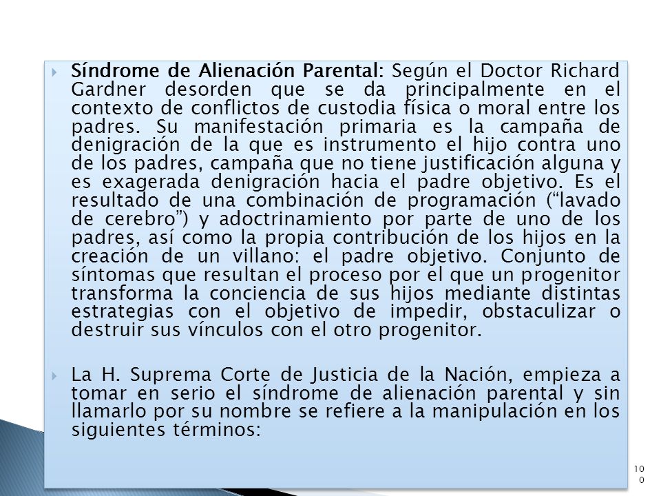 Síndrome de Alienación Parental: Según el Doctor Richard Gardner desorden que se da principalmente en el contexto de conflictos de custodia física o moral entre los padres. Su manifestación primaria es la campaña de denigración de la que es instrumento el hijo contra uno de los padres, campaña que no tiene justificación alguna y es exagerada denigración hacia el padre objetivo. Es el resultado de una combinación de programación ( lavado de cerebro ) y adoctrinamiento por parte de uno de los padres, así como la propia contribución de los hijos en la creación de un villano: el padre objetivo. Conjunto de síntomas que resultan el proceso por el que un progenitor transforma la conciencia de sus hijos mediante distintas estrategias con el objetivo de impedir, obstaculizar o destruir sus vínculos con el otro progenitor.