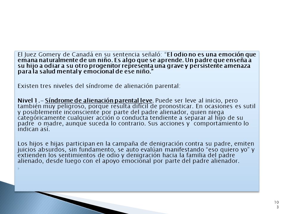 El Juez Gomery de Canadá en su sentencia señaló: El odio no es una emoción que emana naturalmente de un niño. Es algo que se aprende. Un padre que enseña a su hijo a odiar a su otro progenitor representa una grave y persistente amenaza para la salud mental y emocional de ese niño.