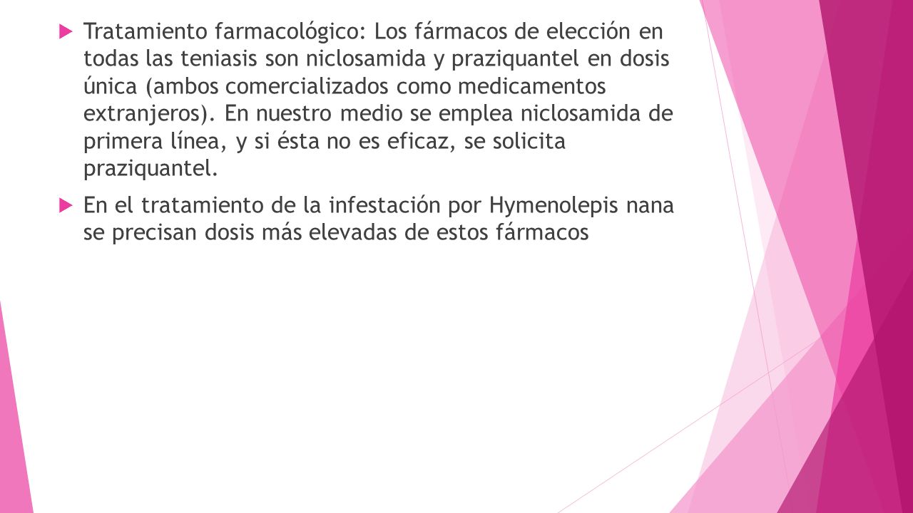 Tratamiento farmacológico: Los fármacos de elección en todas las teniasis son niclosamida y praziquantel en dosis única (ambos comercializados como medicamentos extranjeros). En nuestro medio se emplea niclosamida de primera línea, y si ésta no es eficaz, se solicita praziquantel.