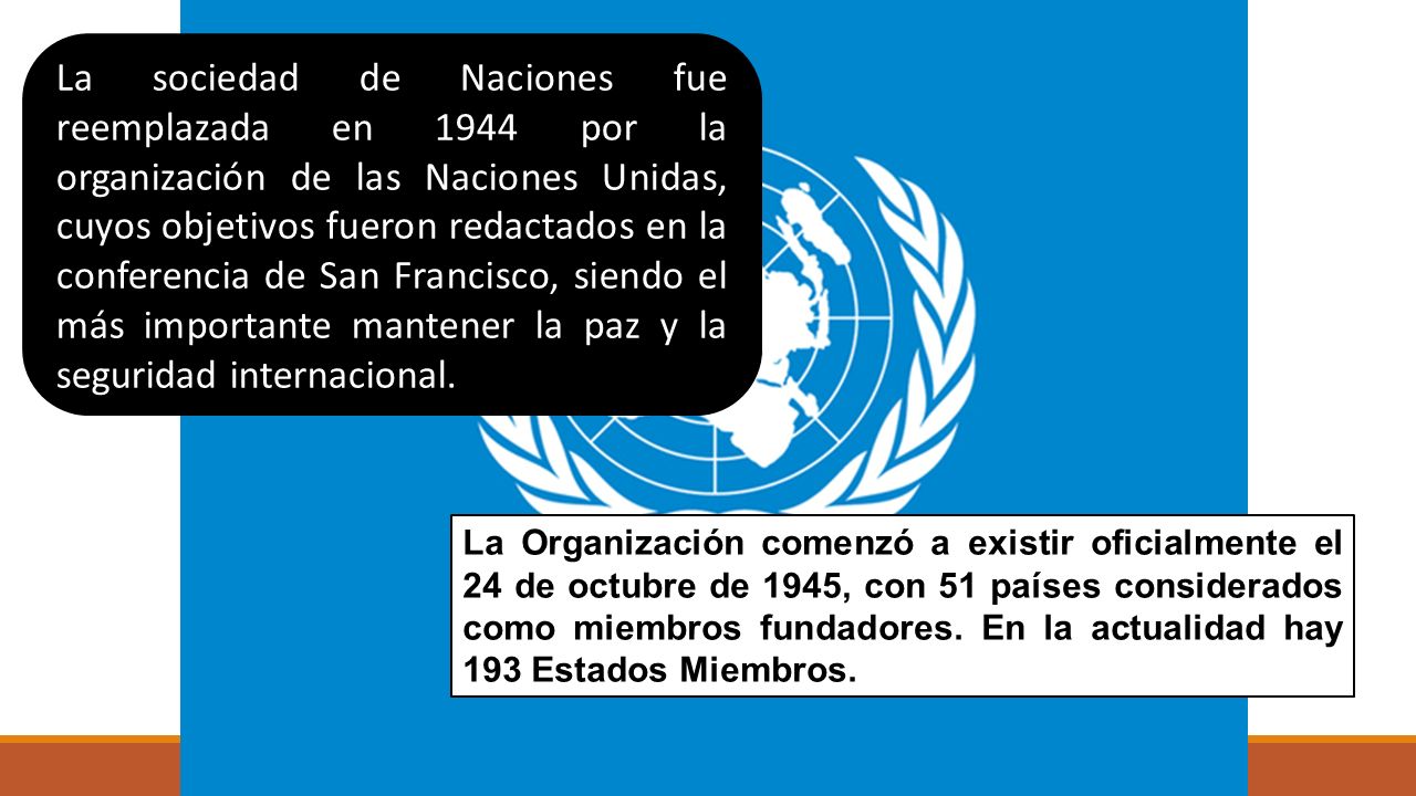 La sociedad de Naciones fue reemplazada en 1944 por la organización de las Naciones Unidas, cuyos objetivos fueron redactados en la conferencia de San Francisco, siendo el más importante mantener la paz y la seguridad internacional.