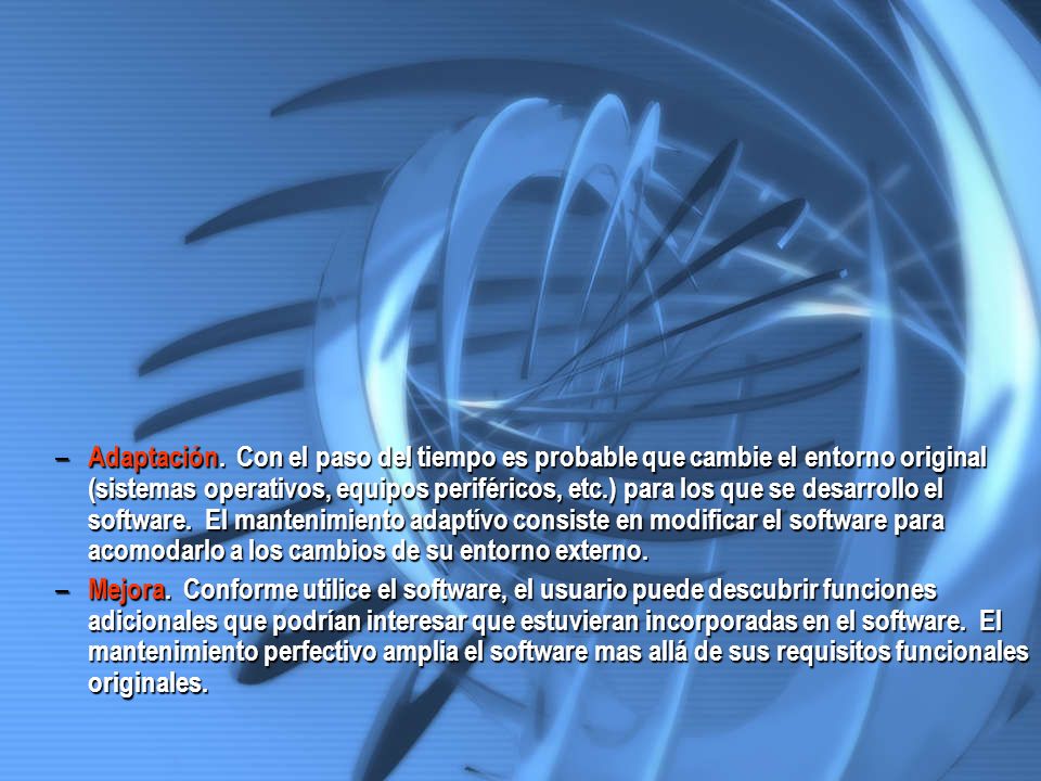 Adaptación. Con el paso del tiempo es probable que cambie el entorno original (sistemas operativos, equipos periféricos, etc.) para los que se desarrollo el software. El mantenimiento adaptívo consiste en modificar el software para acomodarlo a los cambios de su entorno externo.