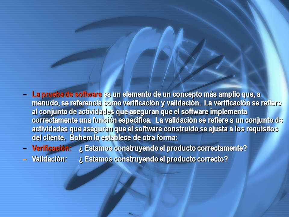 La prueba de software es un elemento de un concepto más amplio que, a menudo, se referencia como verificación y validación. La verificación se refiere al conjunto de actividades que aseguran que el software implementa correctamente una función específica. La validación se refiere a un conjunto de actividades que aseguran que el software construido se ajusta a los requisitos del cliente. Bohem lo establece de otra forma: