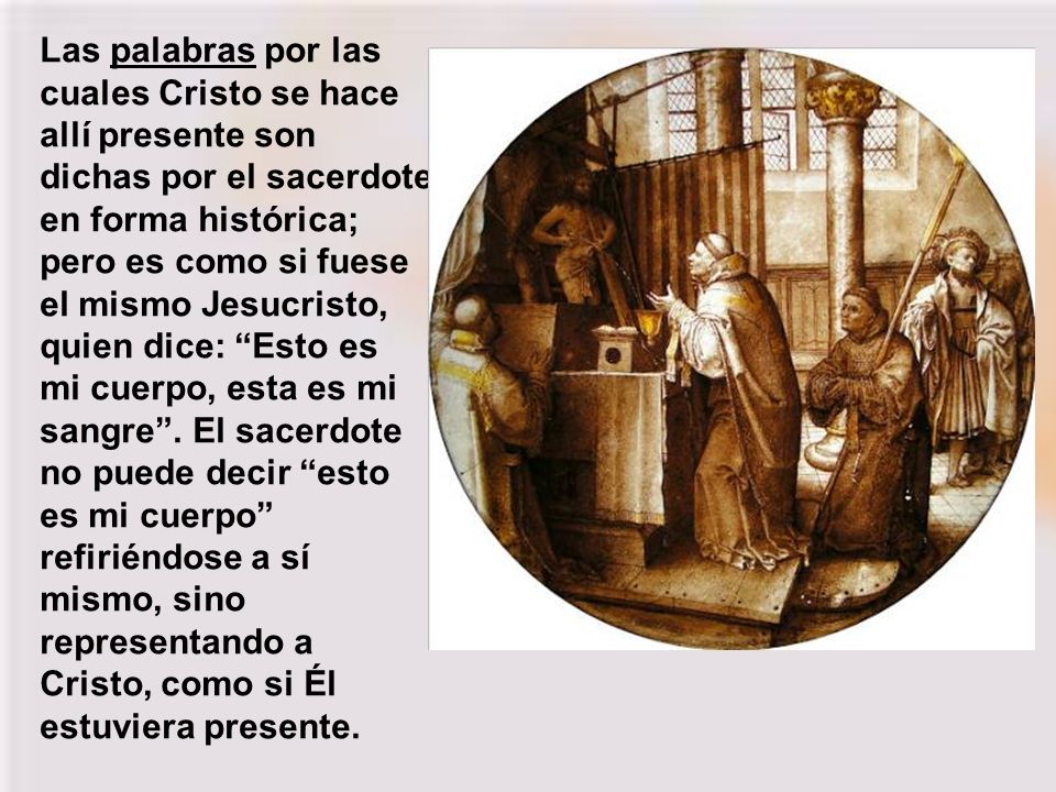 Las palabras por las cuales Cristo se hace allí presente son dichas por el sacerdote en forma histórica; pero es como si fuese el mismo Jesucristo, quien dice: Esto es mi cuerpo, esta es mi sangre .
