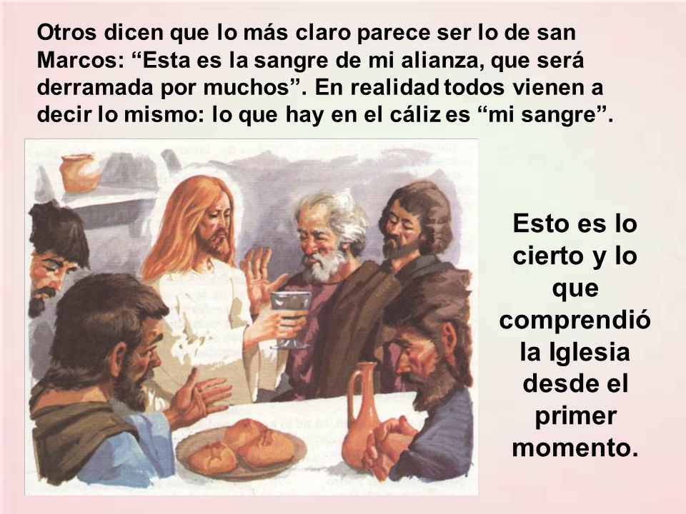 Otros dicen que lo más claro parece ser lo de san Marcos: Esta es la sangre de mi alianza, que será derramada por muchos . En realidad todos vienen a decir lo mismo: lo que hay en el cáliz es mi sangre .