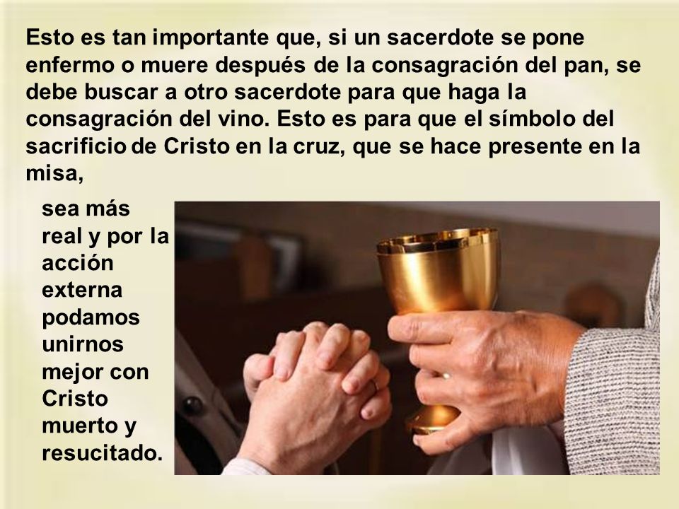 Esto es tan importante que, si un sacerdote se pone enfermo o muere después de la consagración del pan, se debe buscar a otro sacerdote para que haga la consagración del vino. Esto es para que el símbolo del sacrificio de Cristo en la cruz, que se hace presente en la misa,