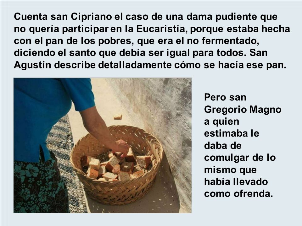 Cuenta san Cipriano el caso de una dama pudiente que no quería participar en la Eucaristía, porque estaba hecha con el pan de los pobres, que era el no fermentado, diciendo el santo que debía ser igual para todos. San Agustín describe detalladamente cómo se hacía ese pan.