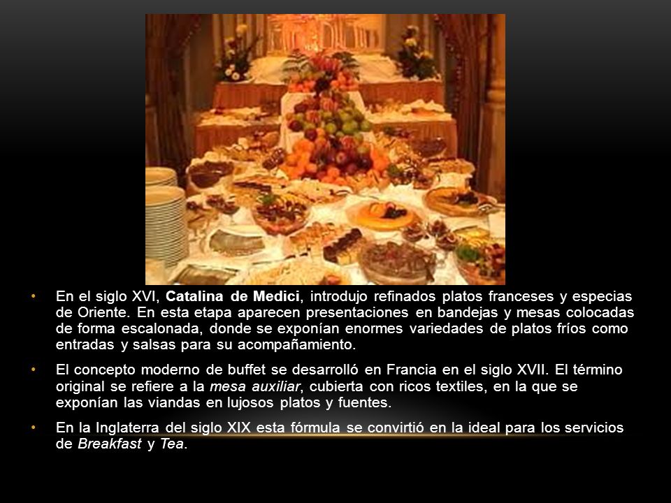 En el siglo XVI, Catalina de Medici, introdujo refinados platos franceses y especias de Oriente. En esta etapa aparecen presentaciones en bandejas y mesas colocadas de forma escalonada, donde se exponían enormes variedades de platos fríos como entradas y salsas para su acompañamiento.