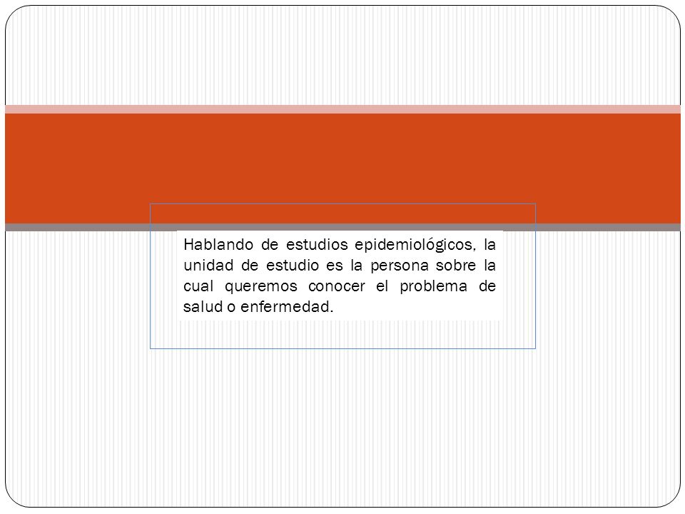 Hablando de estudios epidemiológicos, la unidad de estudio es la persona sobre la cual queremos conocer el problema de salud o enfermedad.