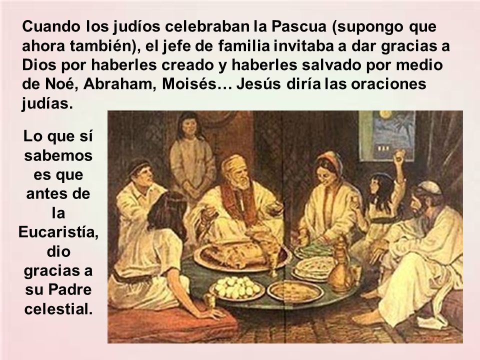 Cuando los judíos celebraban la Pascua (supongo que ahora también), el jefe de familia invitaba a dar gracias a Dios por haberles creado y haberles salvado por medio de Noé, Abraham, Moisés… Jesús diría las oraciones judías.