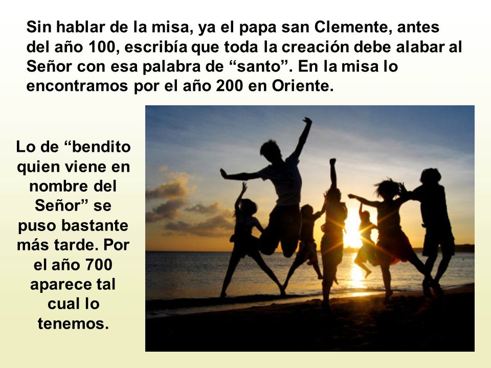Sin hablar de la misa, ya el papa san Clemente, antes del año 100, escribía que toda la creación debe alabar al Señor con esa palabra de santo . En la misa lo encontramos por el año 200 en Oriente.