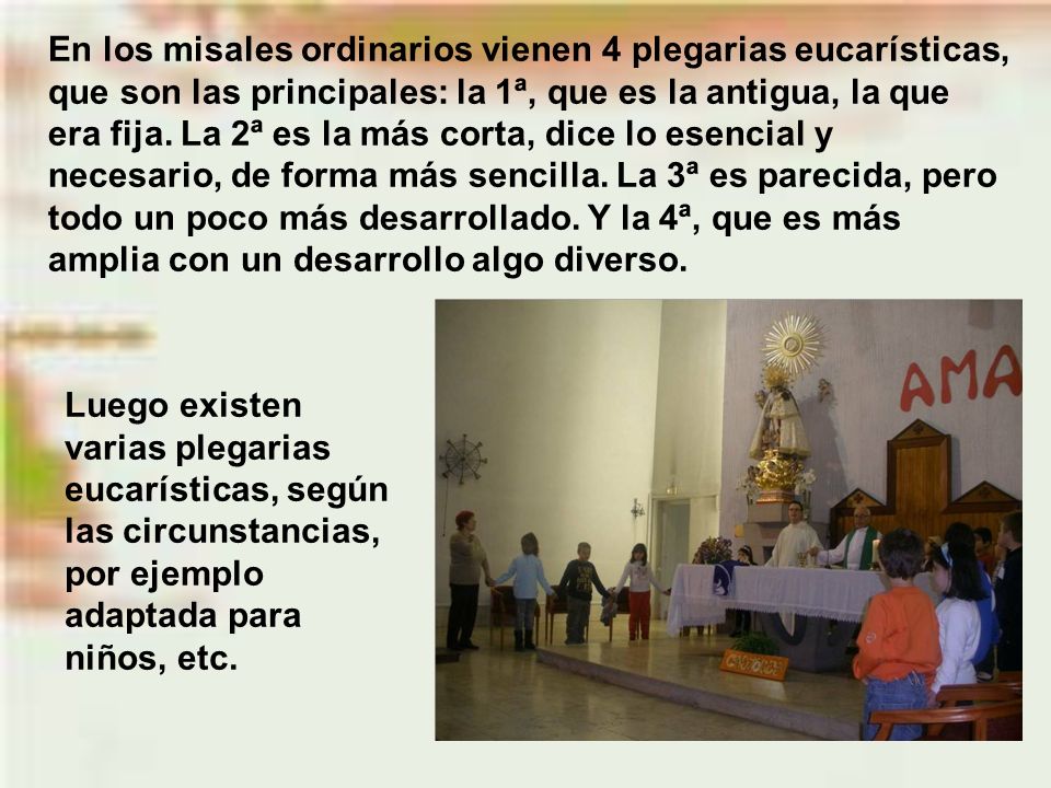 En los misales ordinarios vienen 4 plegarias eucarísticas, que son las principales: la 1ª, que es la antigua, la que era fija. La 2ª es la más corta, dice lo esencial y necesario, de forma más sencilla. La 3ª es parecida, pero todo un poco más desarrollado. Y la 4ª, que es más amplia con un desarrollo algo diverso.