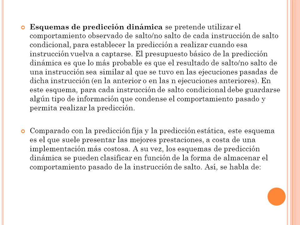 Esquemas de predicción dinámica se pretende utilizar el comportamiento observado de salto/no salto de cada instrucción de salto condicional, para establecer la predicción a realizar cuando esa instrucción vuelva a captarse. El presupuesto básico de la predicción dinámica es que lo más probable es que el resultado de salto/no salto de una instrucción sea similar al que se tuvo en las ejecuciones pasadas de dicha instrucción (en la anterior o en las n ejecuciones anteriores). En este esquema, para cada instrucción de salto condicional debe guardarse algún tipo de información que condense el comportamiento pasado y permita realizar la predicción.