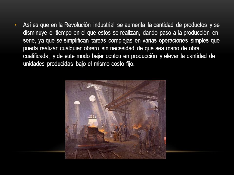 Así es que en la Revolución industrial se aumenta la cantidad de productos y se disminuye el tiempo en el que estos se realizan, dando paso a la producción en serie, ya que se simplifican tareas complejas en varias operaciones simples que pueda realizar cualquier obrero sin necesidad de que sea mano de obra cualificada, y de este modo bajar costos en producción y elevar la cantidad de unidades producidas bajo el mismo costo fijo.