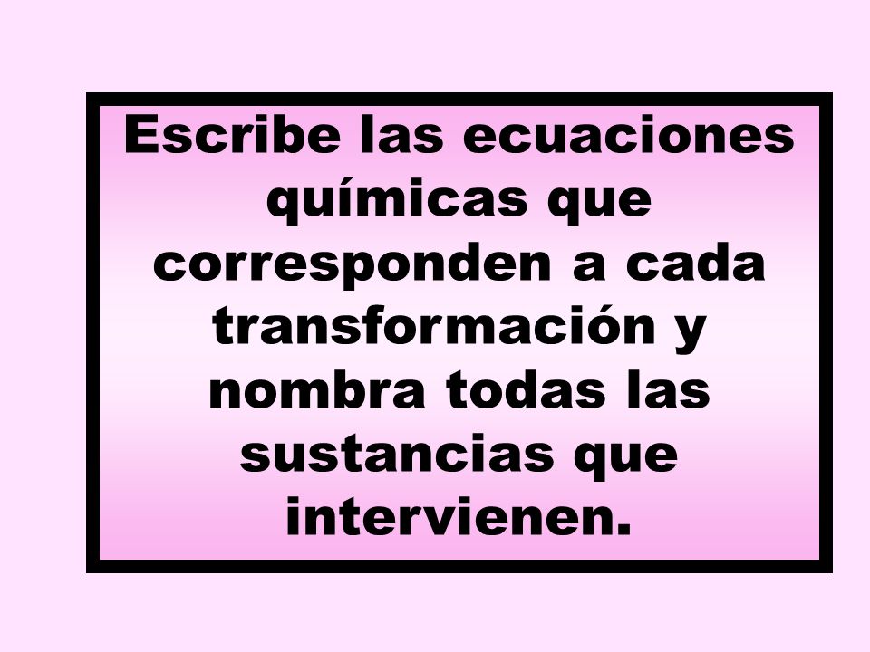 Escribe las ecuaciones químicas que corresponden a cada transformación y nombra todas las sustancias que intervienen.