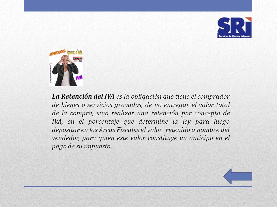 La Retención del IVA es la obligación que tiene el comprador de bienes o servicios gravados, de no entregar el valor total de la compra, sino realizar una retención por concepto de IVA, en el porcentaje que determine la ley para luego depositar en las Arcas Fiscales el valor retenido a nombre del vendedor, para quien este valor constituye un anticipo en el pago de su impuesto.