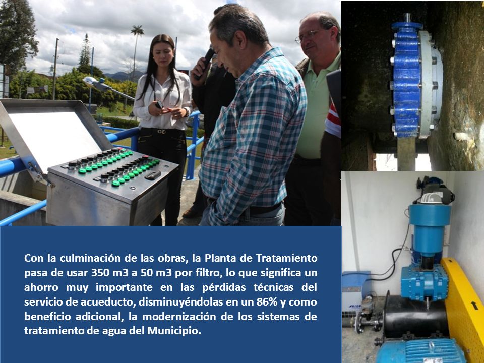 Con la culminación de las obras, la Planta de Tratamiento pasa de usar 350 m3 a 50 m3 por filtro, lo que significa un ahorro muy importante en las pérdidas técnicas del servicio de acueducto, disminuyéndolas en un 86% y como beneficio adicional, la modernización de los sistemas de tratamiento de agua del Municipio.