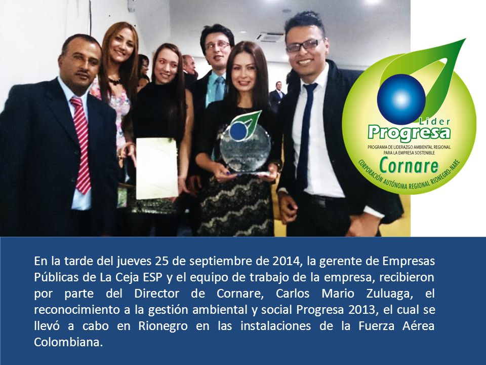 En la tarde del jueves 25 de septiembre de 2014, la gerente de Empresas Públicas de La Ceja ESP y el equipo de trabajo de la empresa, recibieron por parte del Director de Cornare, Carlos Mario Zuluaga, el reconocimiento a la gestión ambiental y social Progresa 2013, el cual se llevó a cabo en Rionegro en las instalaciones de la Fuerza Aérea Colombiana.