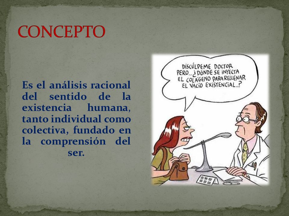 CONCEPTO Es el análisis racional del sentido de la existencia humana, tanto individual como colectiva, fundado en la comprensión del ser.