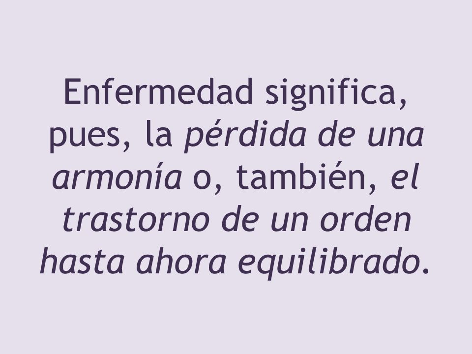 Enfermedad significa, pues, la pérdida de una armonía o, también, el trastorno de un orden hasta ahora equilibrado.