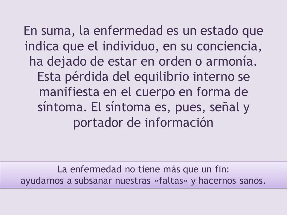 En suma, la enfermedad es un estado que indica que el individuo, en su conciencia, ha dejado de estar en orden o armonía. Esta pérdida del equilibrio interno se manifiesta en el cuerpo en forma de síntoma. El síntoma es, pues, señal y portador de información