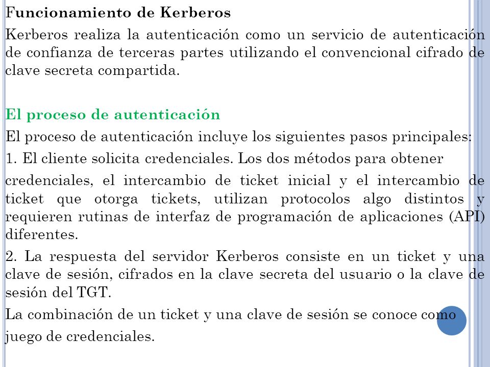 Funcionamiento de Kerberos Kerberos realiza la autenticación como un servicio de autenticación de confianza de terceras partes utilizando el convencional cifrado de clave secreta compartida.