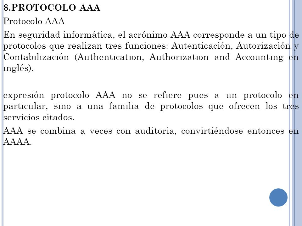 8.PROTOCOLO AAA Protocolo AAA En seguridad informática, el acrónimo AAA corresponde a un tipo de protocolos que realizan tres funciones: Autenticación, Autorización y Contabilización (Authentication, Authorization and Accounting en inglés).