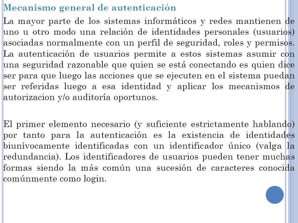 Mecanismo general de autenticación La mayor parte de los sistemas informáticos y redes mantienen de uno u otro modo una relación de identidades personales (usuarios) asociadas normalmente con un perfil de seguridad, roles y permisos.